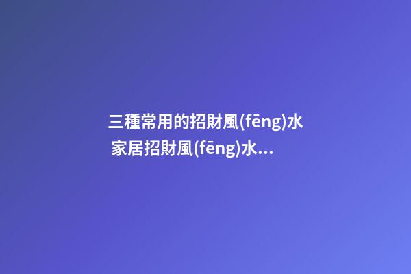 三種常用的招財風(fēng)水 家居招財風(fēng)水怎么看